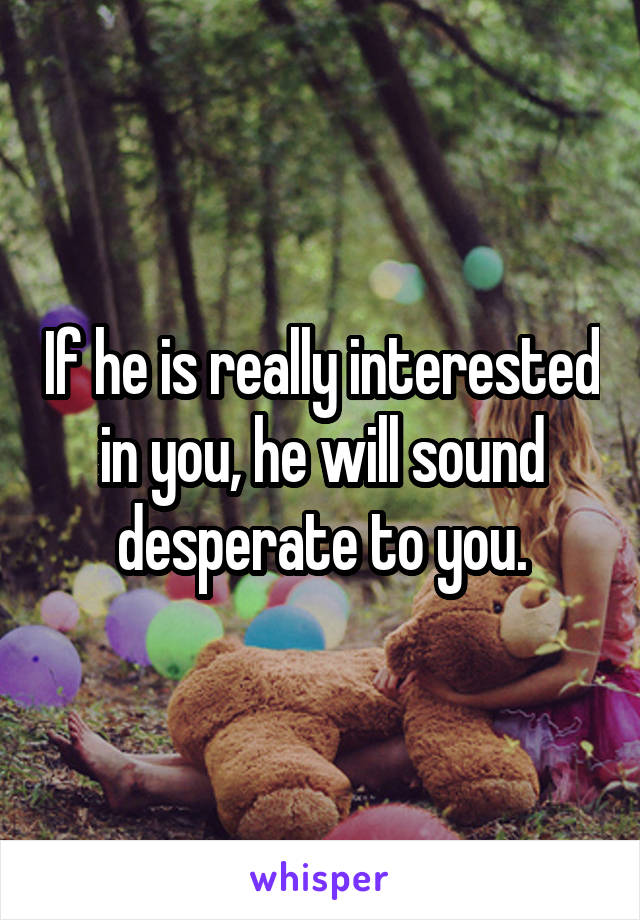 If he is really interested in you, he will sound desperate to you.