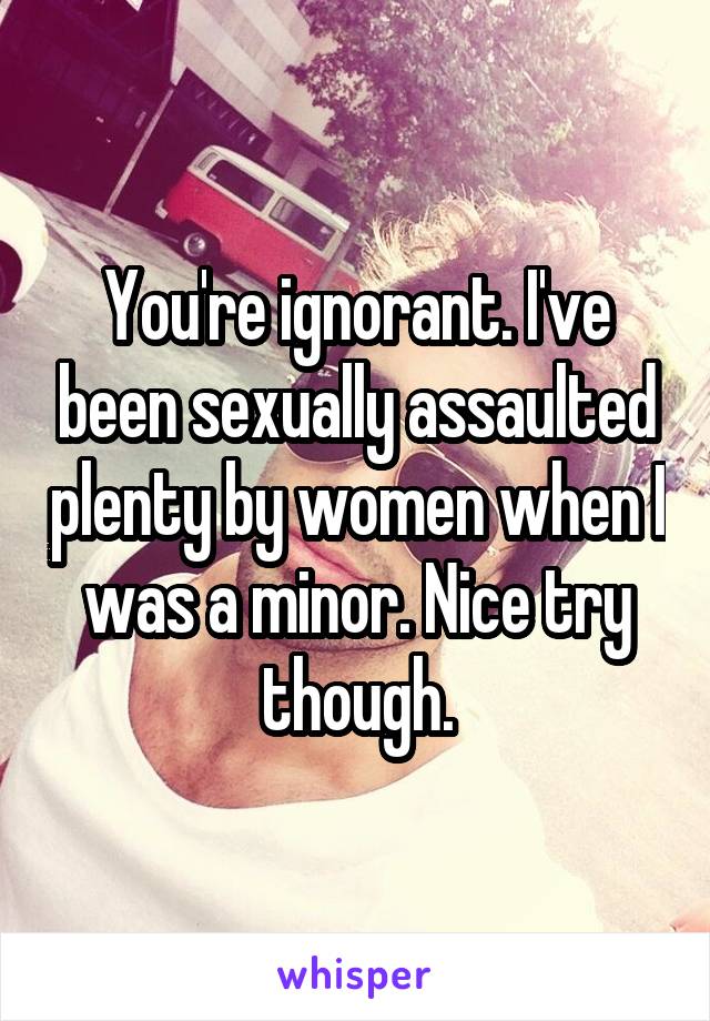 You're ignorant. I've been sexually assaulted plenty by women when I was a minor. Nice try though.