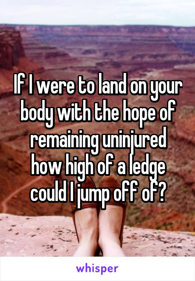 If I were to land on your body with the hope of remaining uninjured how high of a ledge could I jump off of?