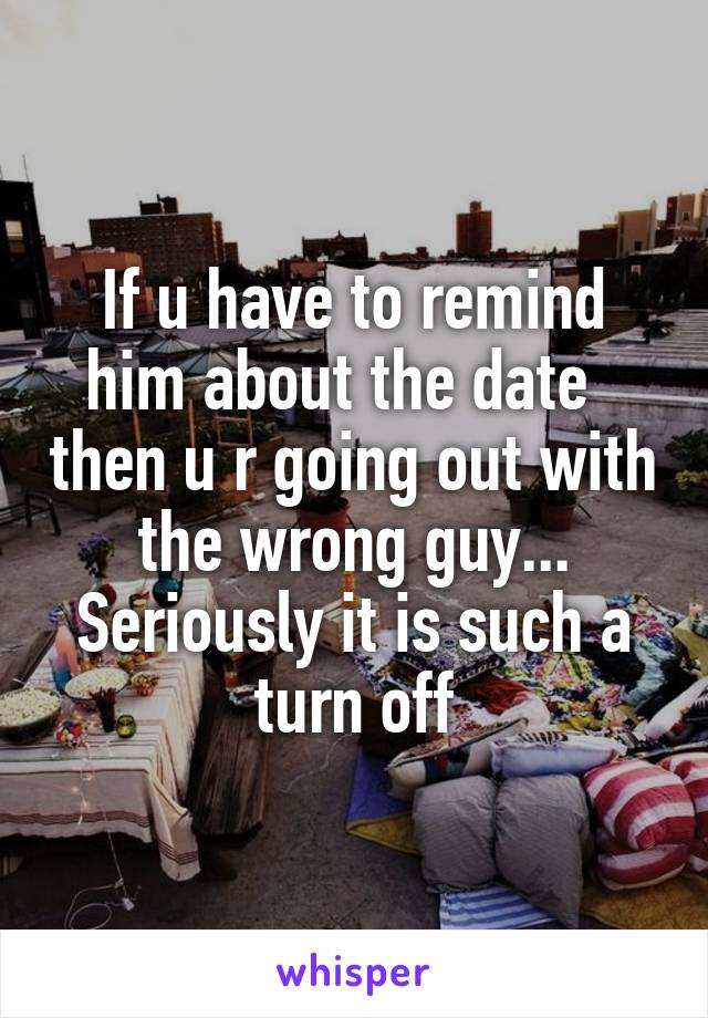 If u have to remind him about the date   then u r going out with the wrong guy... Seriously it is such a turn off