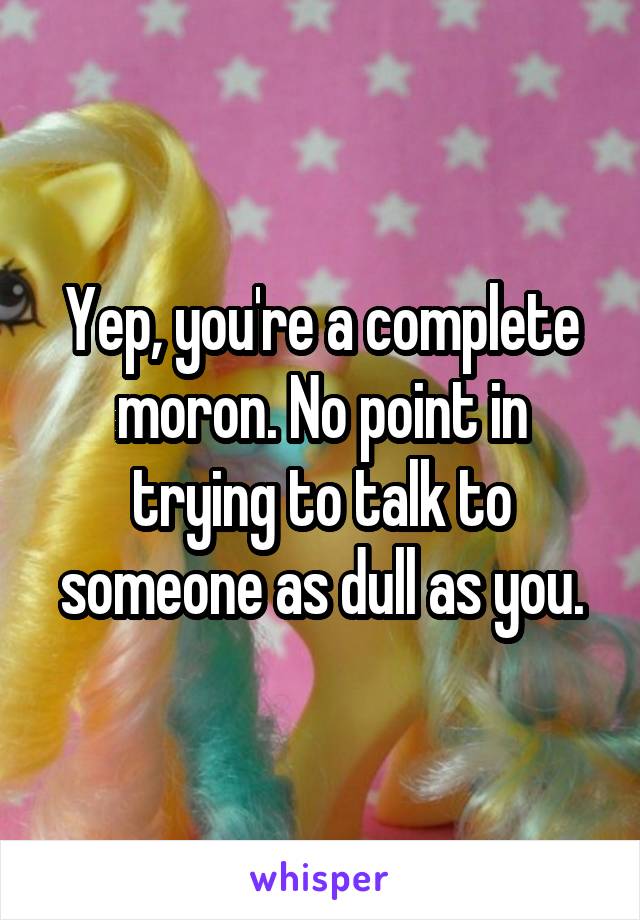Yep, you're a complete moron. No point in trying to talk to someone as dull as you.