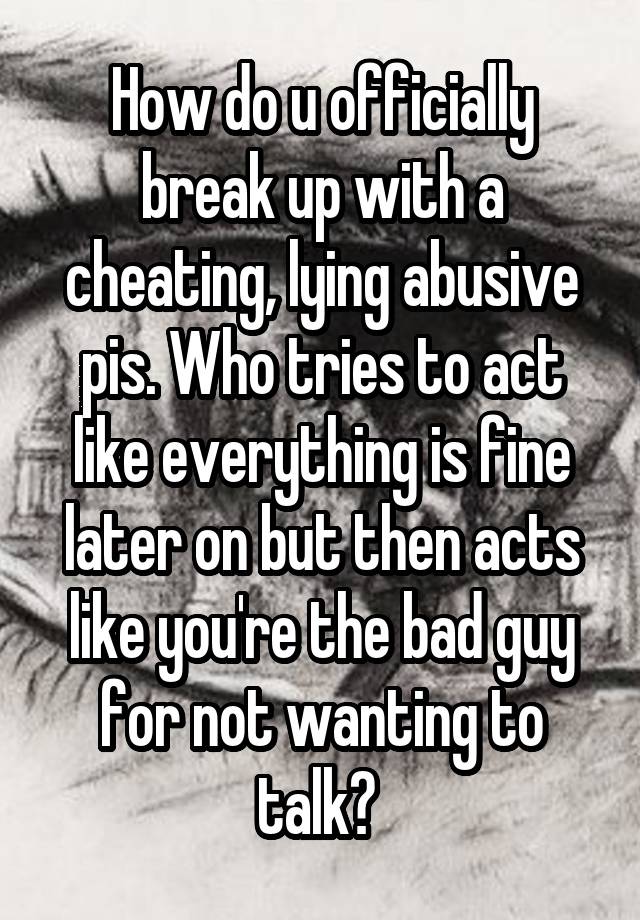 How do u officially break up with a cheating, lying abusive pis. Who tries to act like everything is fine later on but then acts like you're the bad guy for not wanting to talk? 