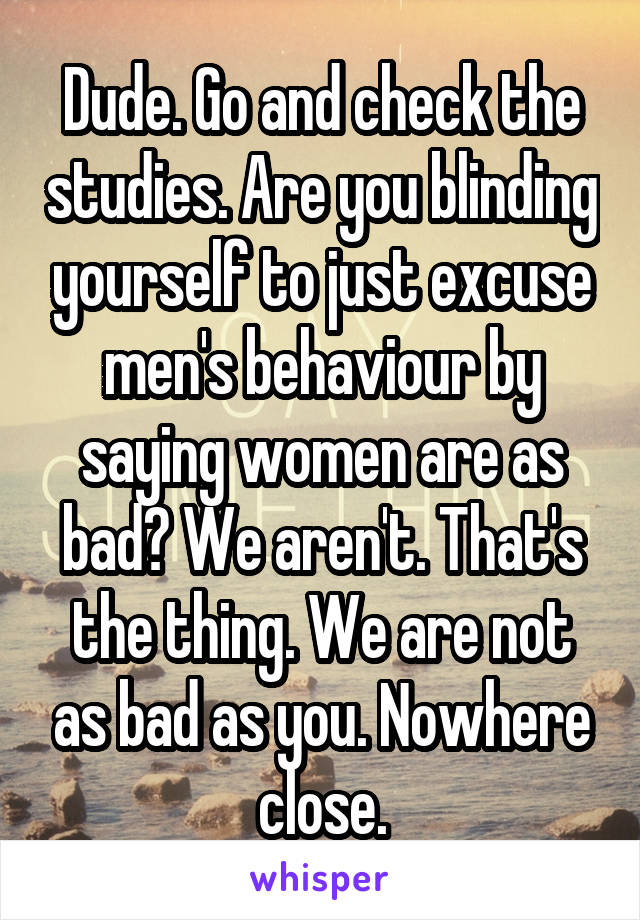 Dude. Go and check the studies. Are you blinding yourself to just excuse men's behaviour by saying women are as bad? We aren't. That's the thing. We are not as bad as you. Nowhere close.