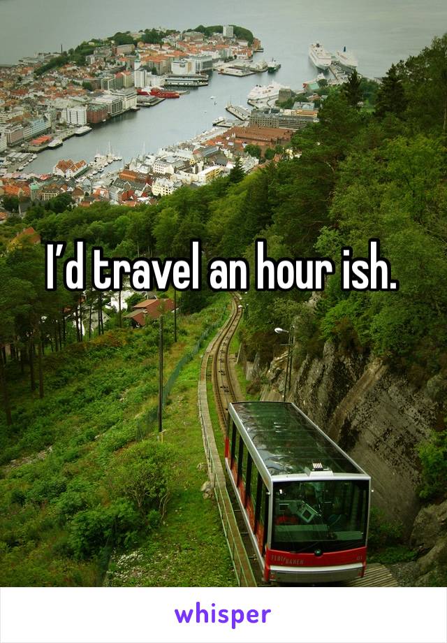 I’d travel an hour ish. 