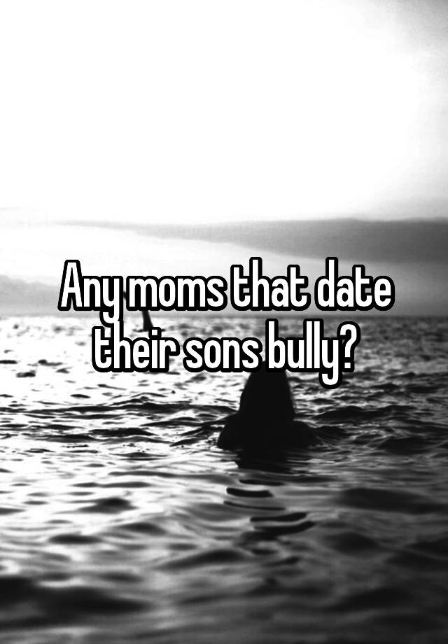 Any moms that date their sons bully?