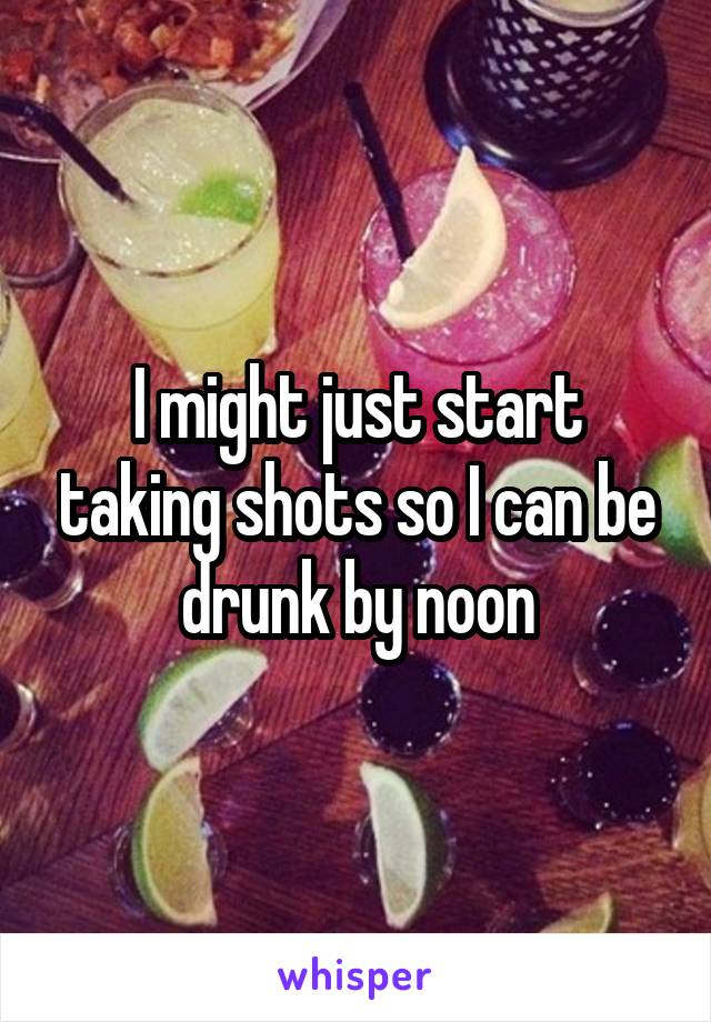 I might just start taking shots so I can be drunk by noon