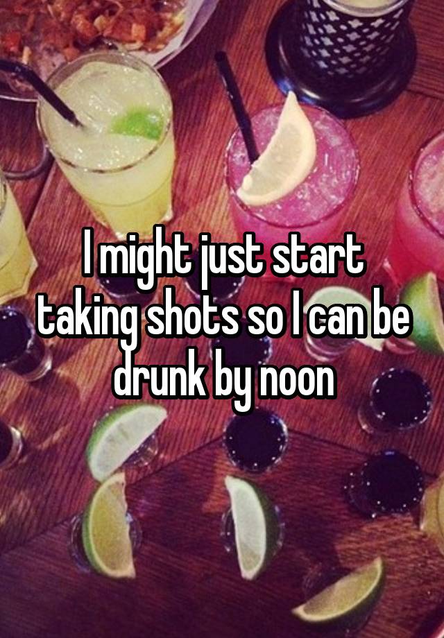 I might just start taking shots so I can be drunk by noon