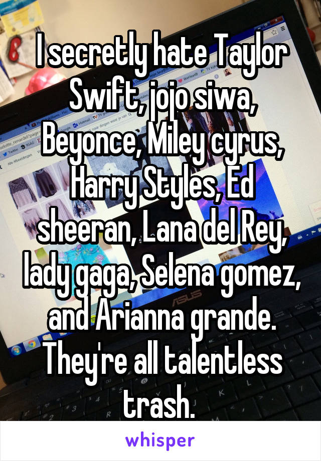 I secretly hate Taylor Swift, jojo siwa, Beyonce, Miley cyrus, Harry Styles, Ed sheeran, Lana del Rey, lady gaga, Selena gomez, and Arianna grande. They're all talentless trash. 