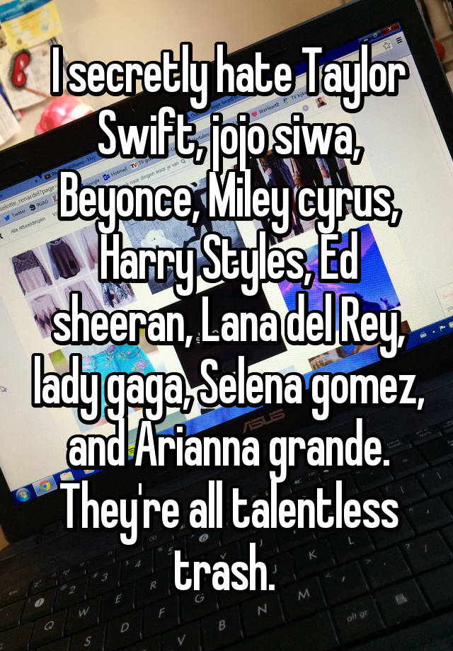 I secretly hate Taylor Swift, jojo siwa, Beyonce, Miley cyrus, Harry Styles, Ed sheeran, Lana del Rey, lady gaga, Selena gomez, and Arianna grande. They're all talentless trash. 