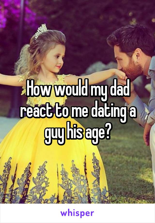 How would my dad react to me dating a guy his age?