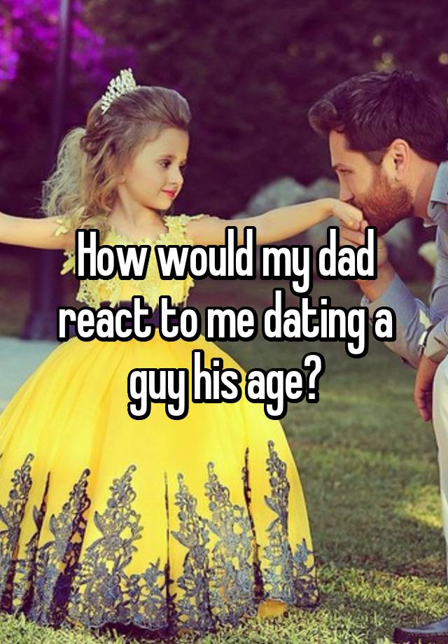 How would my dad react to me dating a guy his age?