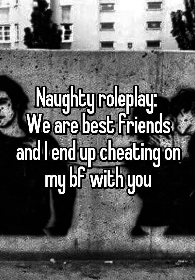 Naughty roleplay: 
We are best friends and I end up cheating on my bf with you