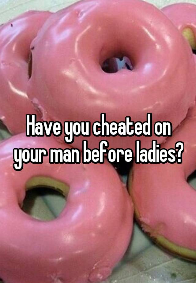 Have you cheated on your man before ladies?