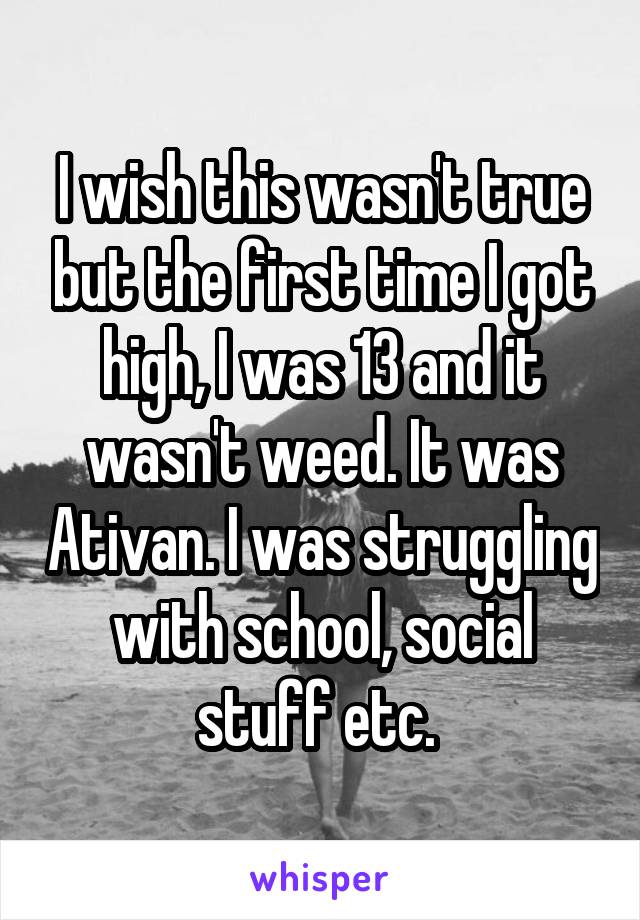 I wish this wasn't true but the first time I got high, I was 13 and it wasn't weed. It was Ativan. I was struggling with school, social stuff etc. 