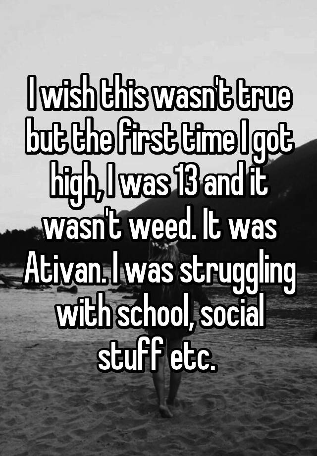 I wish this wasn't true but the first time I got high, I was 13 and it wasn't weed. It was Ativan. I was struggling with school, social stuff etc. 