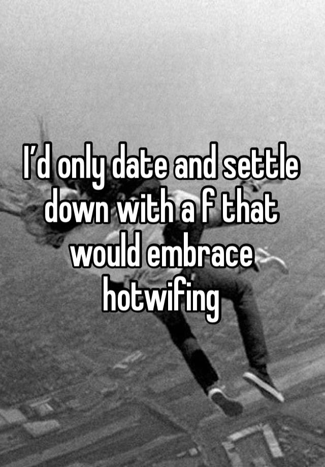 I’d only date and settle down with a f that would embrace hotwifing 