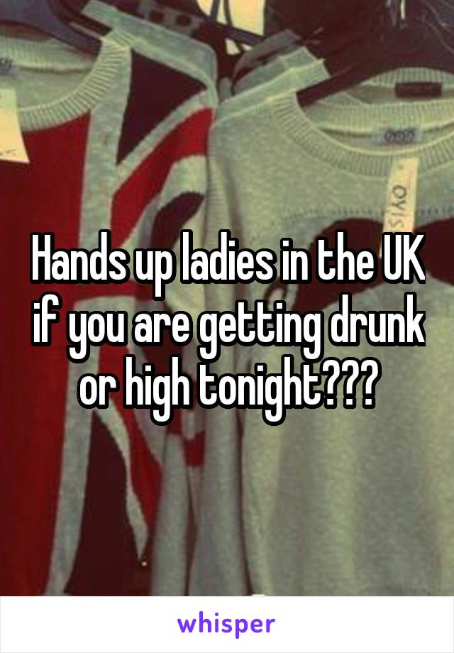 Hands up ladies in the UK if you are getting drunk or high tonight???