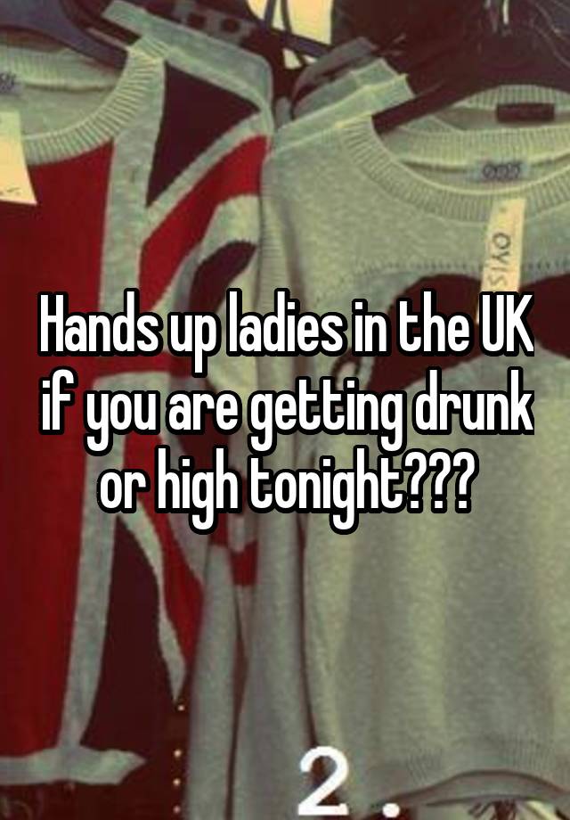Hands up ladies in the UK if you are getting drunk or high tonight???