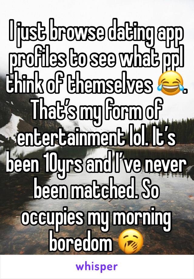 I just browse dating app profiles to see what ppl think of themselves 😂. That’s my form of entertainment lol. It’s been 10yrs and I’ve never been matched. So occupies my morning boredom 🥱