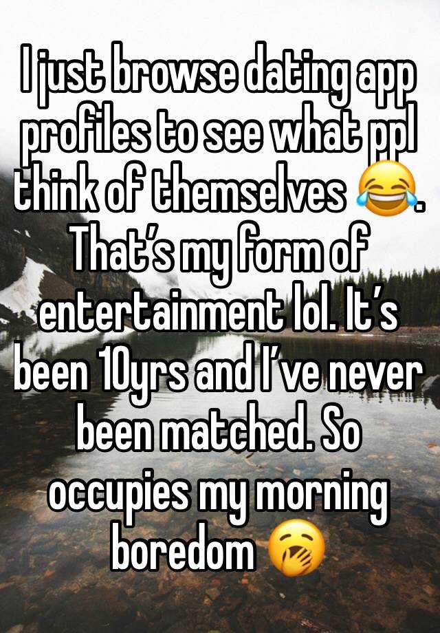 I just browse dating app profiles to see what ppl think of themselves 😂. That’s my form of entertainment lol. It’s been 10yrs and I’ve never been matched. So occupies my morning boredom 🥱