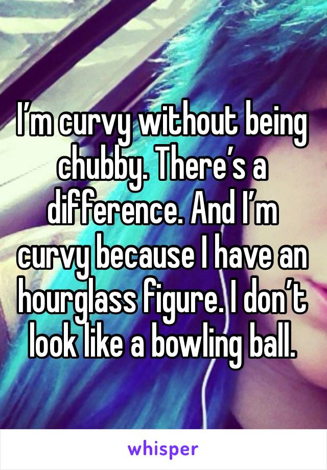 I’m curvy without being chubby. There’s a difference. And I’m curvy because I have an hourglass figure. I don’t look like a bowling ball.