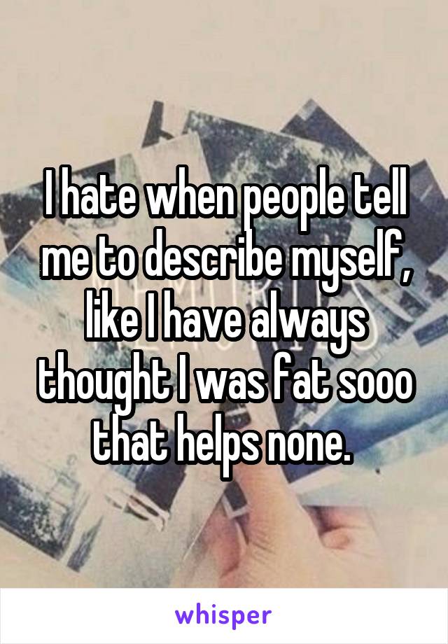 I hate when people tell me to describe myself, like I have always thought I was fat sooo that helps none. 