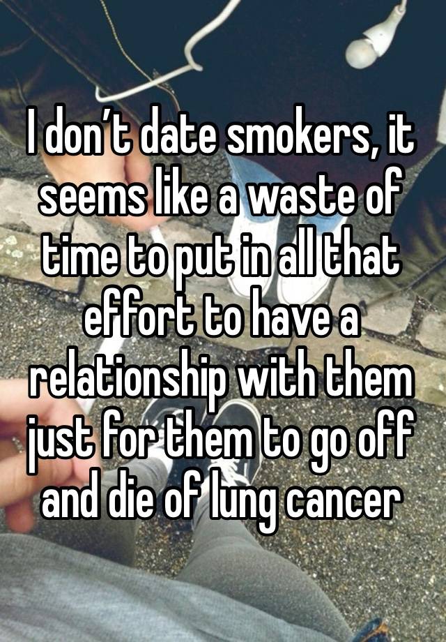 I don’t date smokers, it seems like a waste of time to put in all that effort to have a relationship with them just for them to go off and die of lung cancer 