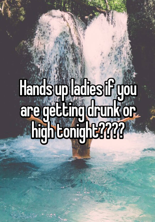Hands up ladies if you are getting drunk or high tonight????