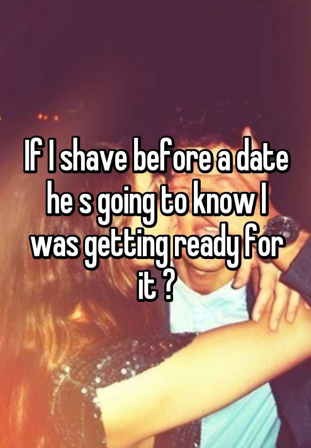 If I shave before a date he s going to know I was getting ready for it ?