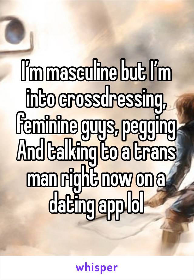 I’m masculine but I’m into crossdressing, feminine guys, pegging 
And talking to a trans man right now on a dating app lol 