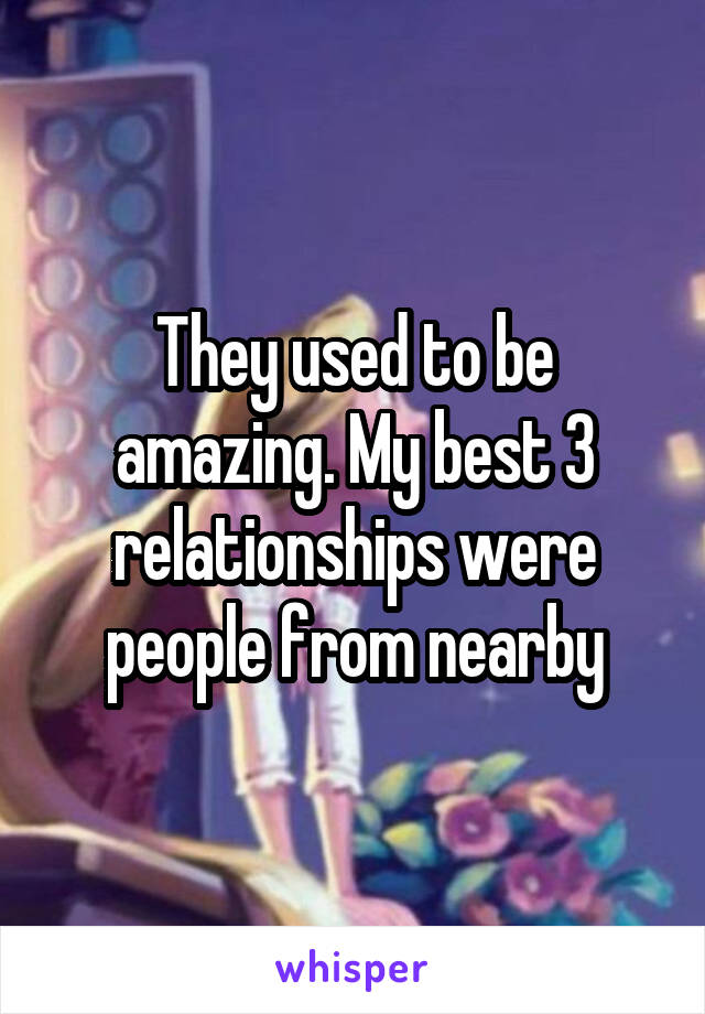 They used to be amazing. My best 3 relationships were people from nearby