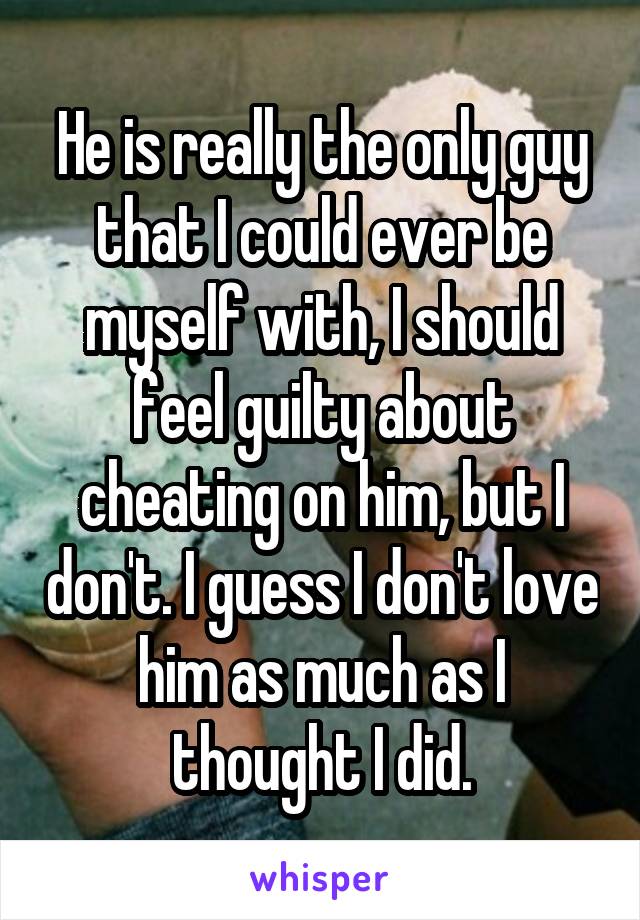 He is really the only guy that I could ever be myself with, I should feel guilty about cheating on him, but I don't. I guess I don't love him as much as I thought I did.