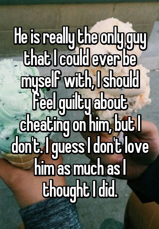 He is really the only guy that I could ever be myself with, I should feel guilty about cheating on him, but I don't. I guess I don't love him as much as I thought I did.