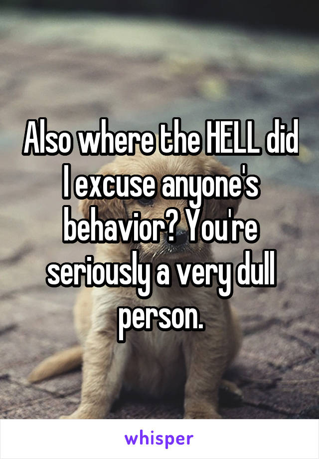 Also where the HELL did I excuse anyone's behavior? You're seriously a very dull person.