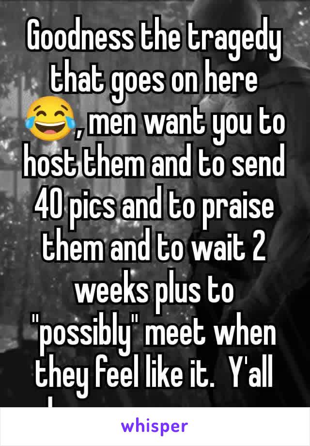 Goodness the tragedy that goes on here 😂, men want you to host them and to send 40 pics and to praise them and to wait 2 weeks plus to "possibly" meet when they feel like it.  Y'all deserve scammers 