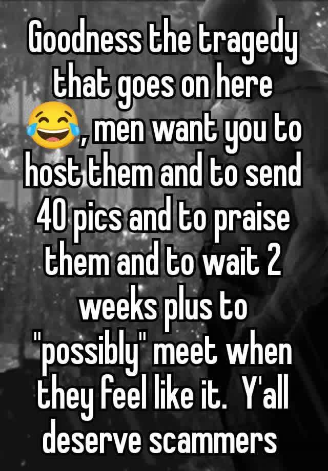 Goodness the tragedy that goes on here 😂, men want you to host them and to send 40 pics and to praise them and to wait 2 weeks plus to "possibly" meet when they feel like it.  Y'all deserve scammers 