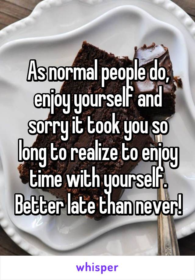 As normal people do, enjoy yourself and sorry it took you so long to realize to enjoy time with yourself. Better late than never!