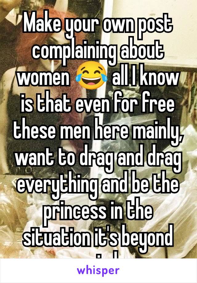 Make your own post complaining about women 😂 all I know is that even for free these men here mainly, want to drag and drag everything and be the princess in the situation it's beyond weird 