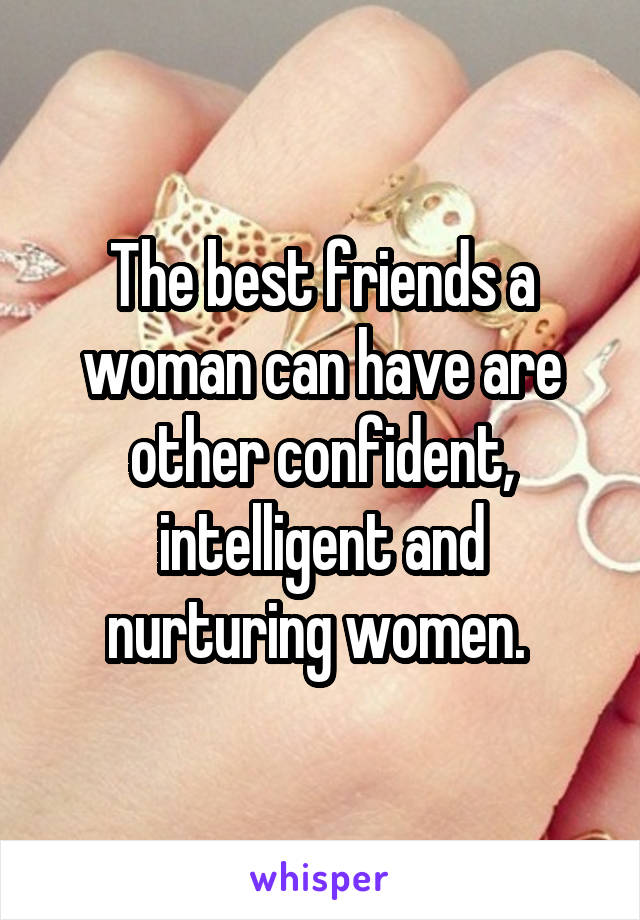 The best friends a woman can have are other confident, intelligent and nurturing women. 