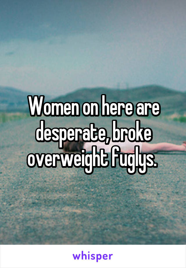 Women on here are desperate, broke overweight fuglys. 