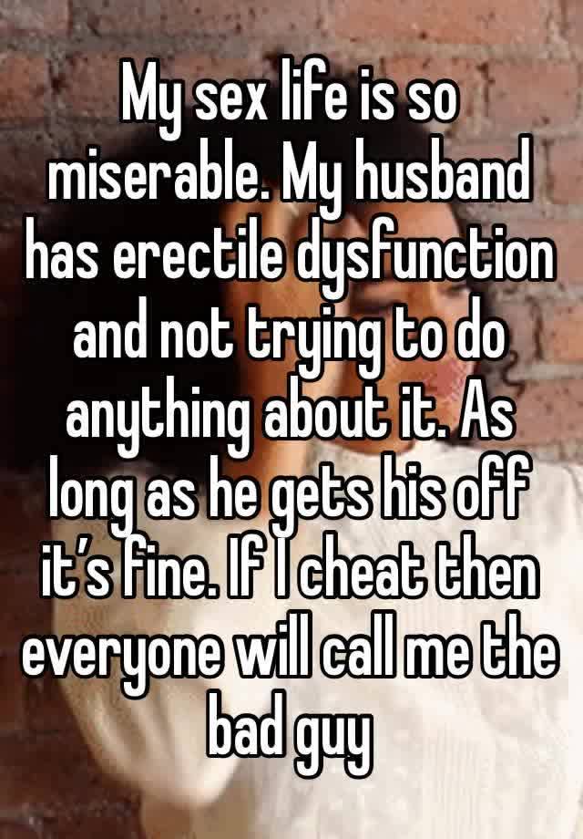 My sex life is so miserable. My husband has erectile dysfunction and not trying to do anything about it. As long as he gets his off it’s fine. If I cheat then everyone will call me the bad guy 