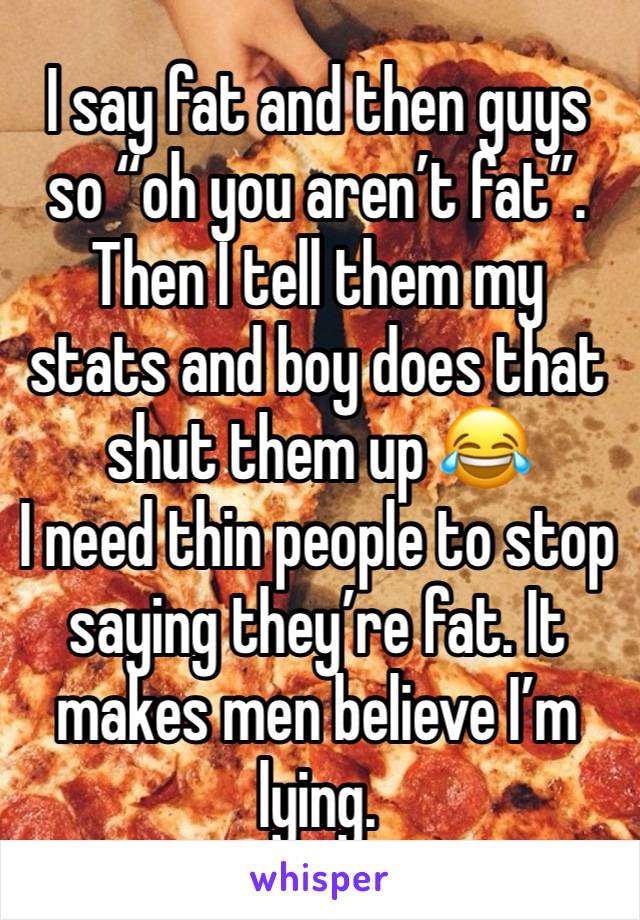 I say fat and then guys so “oh you aren’t fat”. Then I tell them my stats and boy does that shut them up 😂
I need thin people to stop saying they’re fat. It makes men believe I’m lying. 