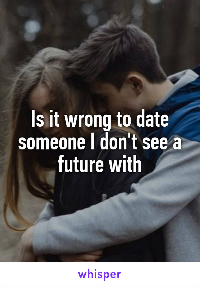 Is it wrong to date someone I don't see a future with