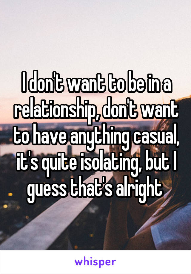 I don't want to be in a relationship, don't want to have anything casual, it's quite isolating, but I guess that's alright 