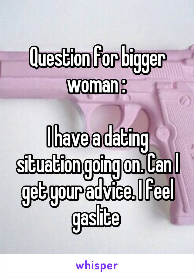 Question for bigger woman : 

I have a dating situation going on. Can I get your advice. I feel gaslite 