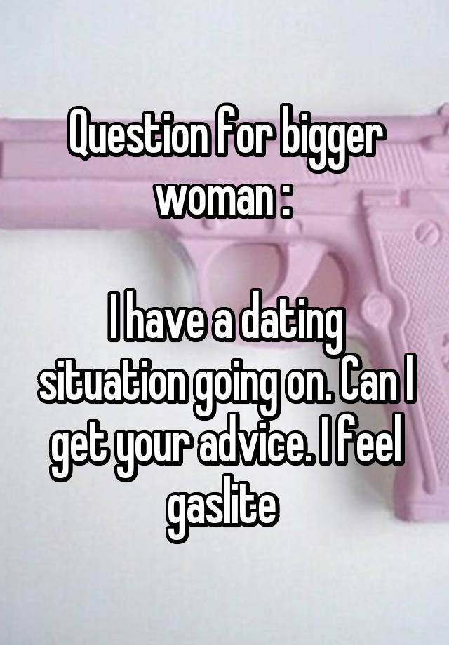 Question for bigger woman : 

I have a dating situation going on. Can I get your advice. I feel gaslite 