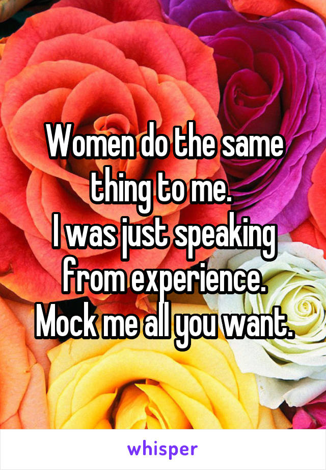 Women do the same thing to me. 
I was just speaking from experience.
Mock me all you want.