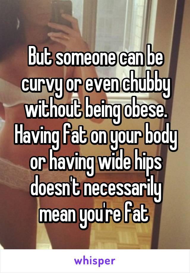 But someone can be curvy or even chubby without being obese. Having fat on your body or having wide hips doesn't necessarily mean you're fat 