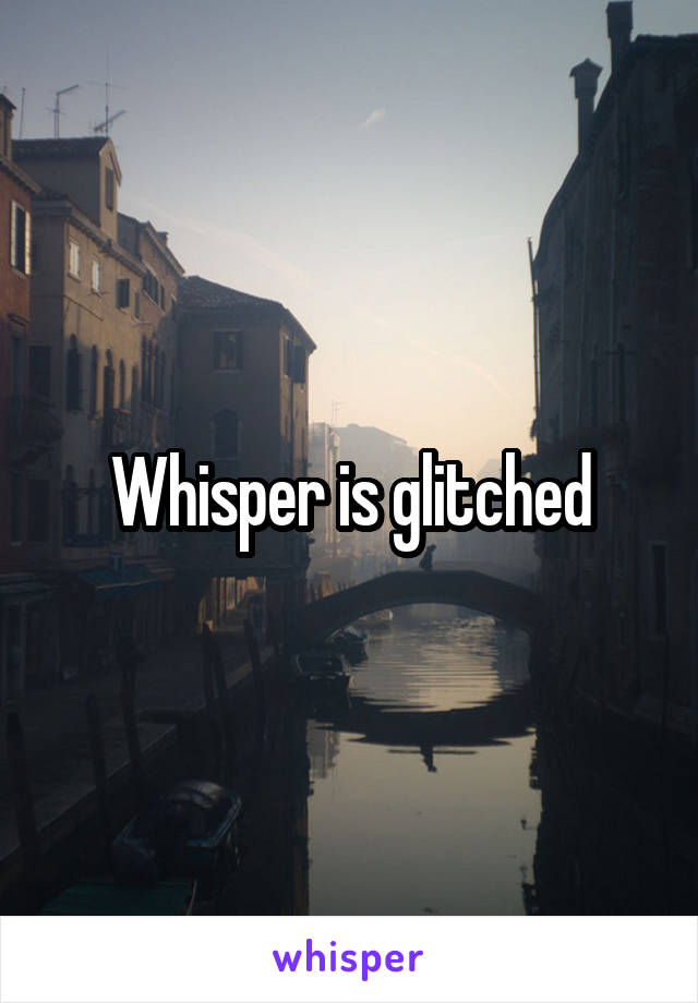 Whisper is glitched