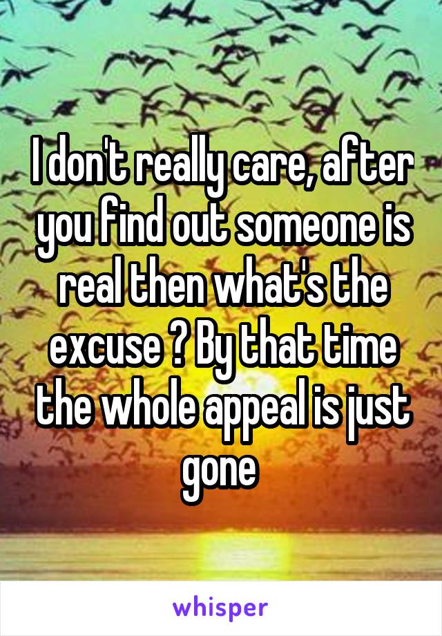 I don't really care, after you find out someone is real then what's the excuse ? By that time the whole appeal is just gone 